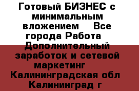 Готовый БИЗНЕС с минимальным вложением! - Все города Работа » Дополнительный заработок и сетевой маркетинг   . Калининградская обл.,Калининград г.